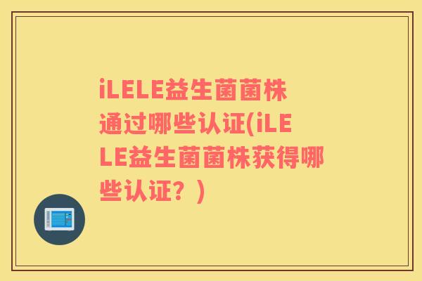 iLELE益生菌菌株通过哪些认证(iLELE益生菌菌株获得哪些认证？)