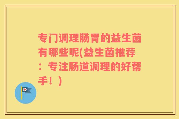 专门调理肠胃的益生菌有哪些呢(益生菌推荐:专注肠道调理的好帮手!) 专门调理肠胃的益生菌有哪些呢(益生菌推荐:专注肠道调理的好帮手!)