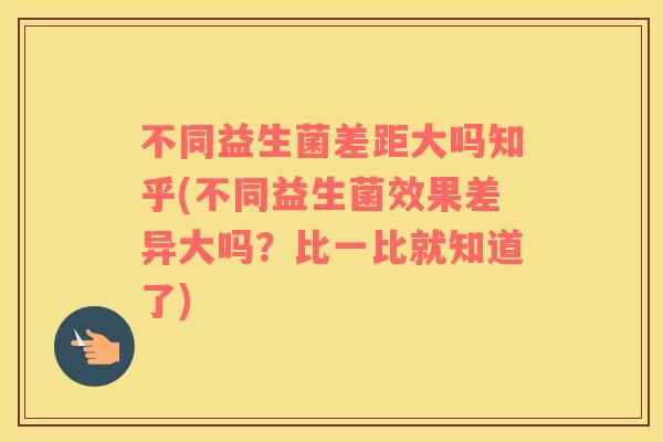 不同益生菌差距大吗知乎(不同益生菌效果差异大吗？比一比就知道了)