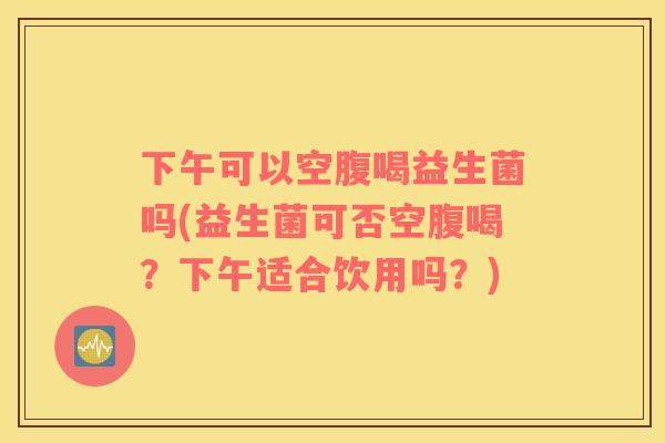 下午可以空腹喝益生菌吗(益生菌可否空腹喝?下午适合饮用吗?) 下午可以空腹喝益生菌吗(益生菌可否空腹喝?下午适合饮用吗?)