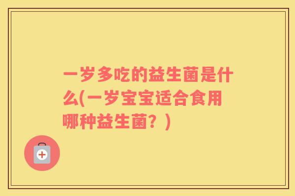 一岁多吃的益生菌是什么(一岁宝宝适合食用哪种益生菌？)