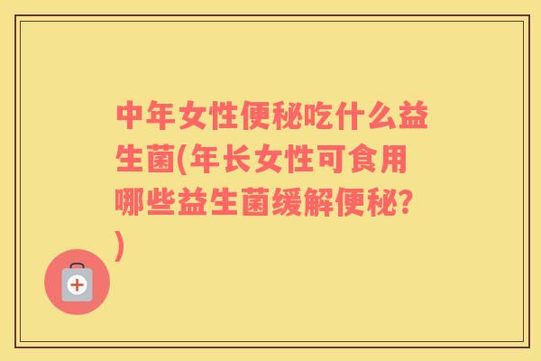 中年女性便秘吃什么益生菌(年长女性可食用哪些益生菌缓解便秘？)