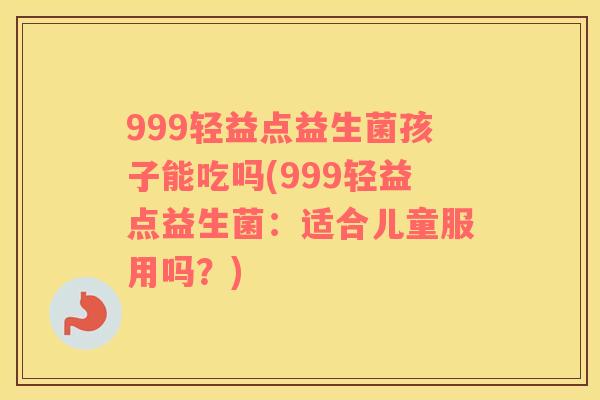 999轻益点益生菌孩子能吃吗(999轻益点益生菌：适合儿童服用吗？)