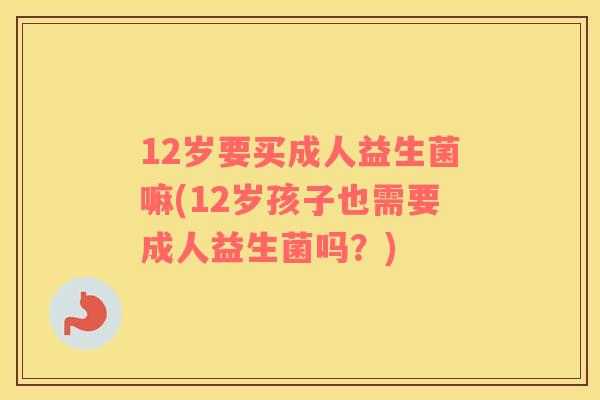 12岁要买成人益生菌嘛(12岁孩子也需要成人益生菌吗？)