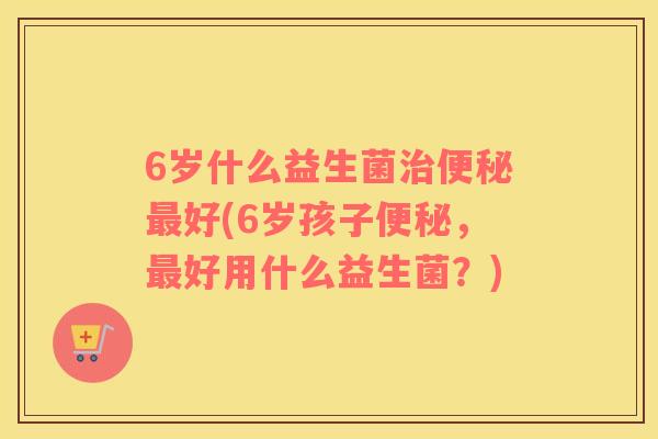 6岁什么益生菌治便秘最好(6岁孩子便秘，最好用什么益生菌？)