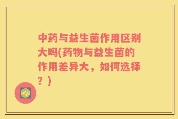 中药与益生菌作用区别大吗(药物与益生菌的作用差异大，如何选择？)