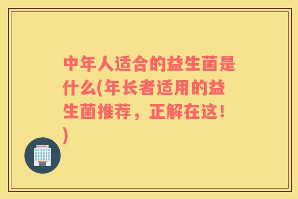 中年人适合的益生菌是什么(年长者适用的益生菌推荐，正解在这！)