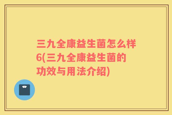 三九全康益生菌怎么样6(三九全康益生菌的功效与用法介绍)