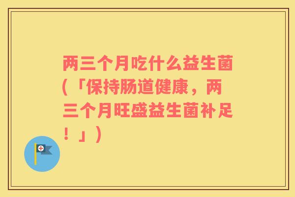 两三个月吃什么益生菌(「保持肠道健康,两三个月旺盛益生菌补足!」) 两三个月吃什么益生菌(「保持肠道健康,两三个月旺盛益生菌补足!」)