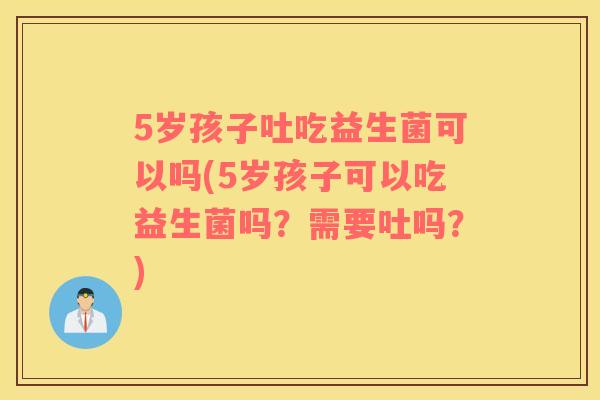 5岁孩子吐吃益生菌可以吗(5岁孩子可以吃益生菌吗？需要吐吗？)
