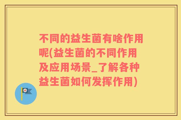 不同的益生菌有啥作用呢(益生菌的不同作用及应用场景_了解各种益生菌如何发挥作用)