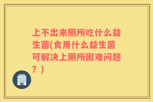 上不出来厕所吃什么益生菌(食用什么益生菌可解决上厕所困难问题？)