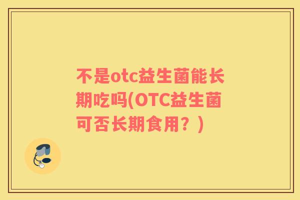 不是otc益生菌能长期吃吗(OTC益生菌可否长期食用?) 不是otc益生菌能长期吃吗(OTC益生菌可否长期食用?)
