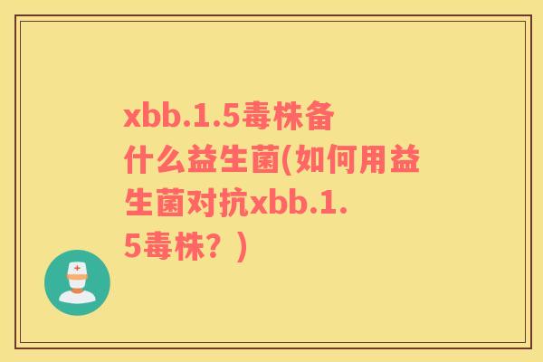 xbb.1.5毒株备什么益生菌(如何用益生菌对抗xbb.1.5毒株？)