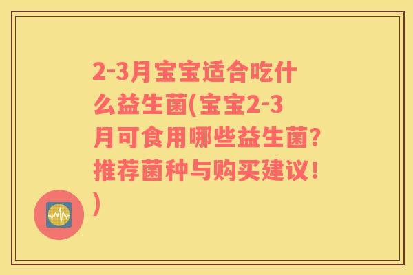 2-3月宝宝适合吃什么益生菌(宝宝2-3月可食用哪些益生菌？推荐菌种与购买建议！)
