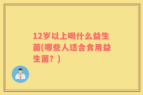 12岁以上喝什么益生菌(哪些人适合食用益生菌？)