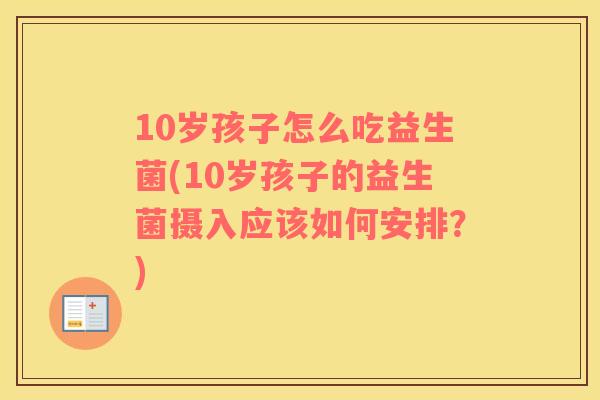 10岁孩子怎么吃益生菌(10岁孩子的益生菌摄入应该如何安排？)