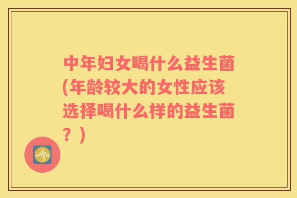 中年妇女喝什么益生菌(年龄较大的女性应该选择喝什么样的益生菌？)