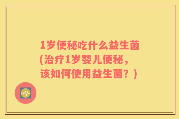 1岁便秘吃什么益生菌(治疗1岁婴儿便秘，该如何使用益生菌？)