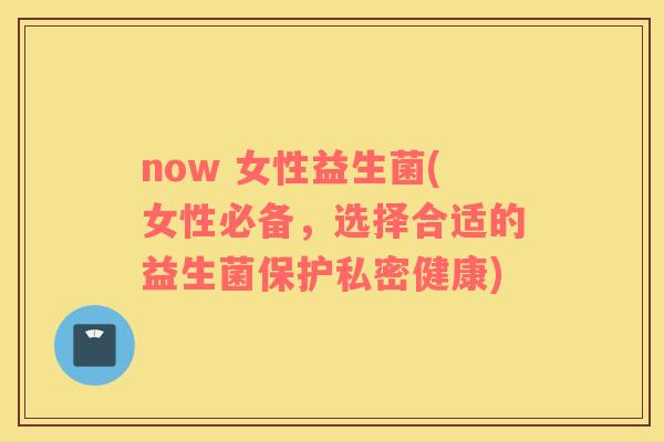 now 女性益生菌(女性必备,选择合适的益生菌保护私密健康) now 女性益生菌(女性必备,选择合适的益生菌保护私密健康)