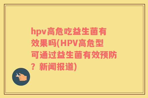 hpv高危吃益生菌有效果吗(HPV高危型可通过益生菌有效预防？新闻报道)