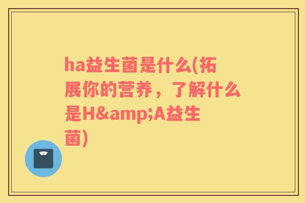 ha益生菌是什么(拓展你的营养，了解什么是H&A益生菌)