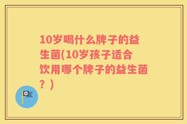 10岁喝什么牌子的益生菌(10岁孩子适合饮用哪个牌子的益生菌？)