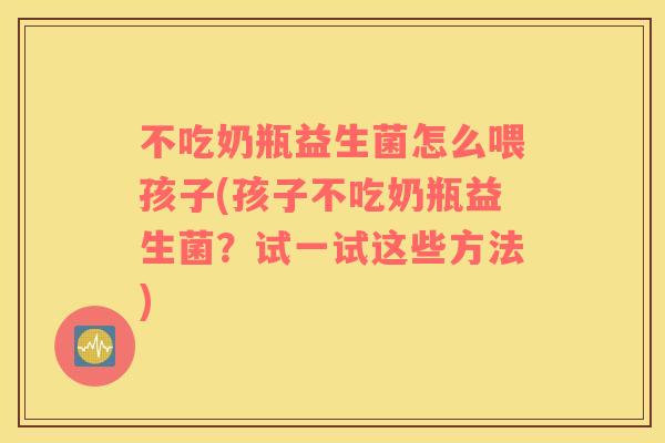 不吃奶瓶益生菌怎么喂孩子(孩子不吃奶瓶益生菌？试一试这些方法)