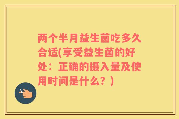 两个半月益生菌吃多久合适(享受益生菌的好处:正确的摄入量及使用时间是什么?) 两个半月益生菌吃多久合适(享受益生菌的好处:正确的摄入量及使用时间是什么?)