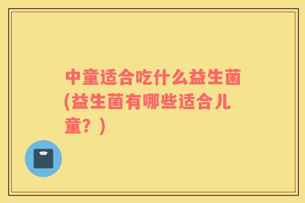 中童适合吃什么益生菌(益生菌有哪些适合儿童?) 中童适合吃什么益生菌(益生菌有哪些适合儿童?)