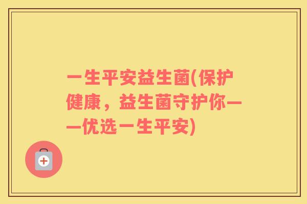 一生平安益生菌(保护健康，益生菌守护你——优选一生平安)