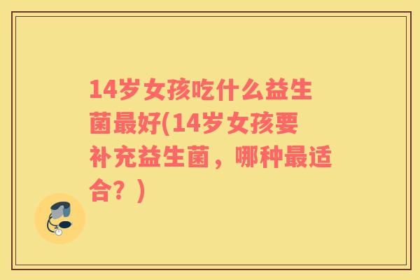 14岁女孩吃什么益生菌最好(14岁女孩要补充益生菌，哪种最适合？)