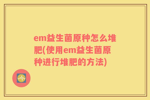 em益生菌原种怎么堆肥(使用em益生菌原种进行堆肥的方法)