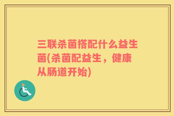 三联杀菌搭配什么益生菌(杀菌配益生，健康从肠道开始)