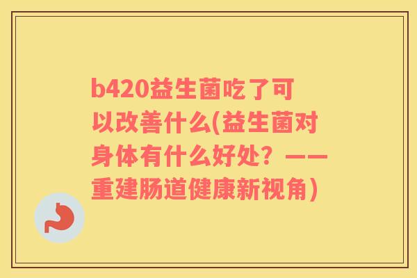 b420益生菌吃了可以改善什么(益生菌对身体有什么好处？——重建肠道健康新视角)