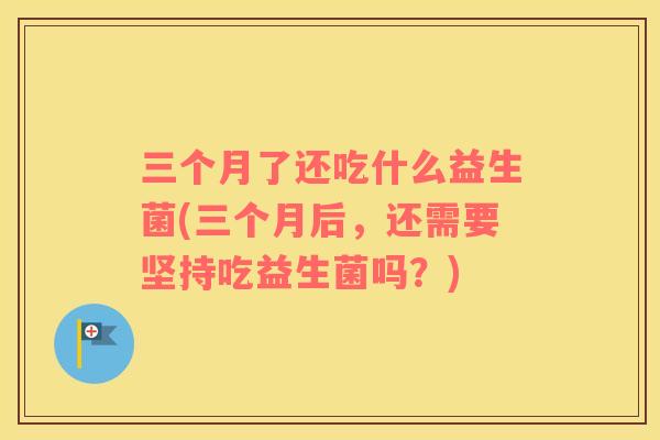三个月了还吃什么益生菌(三个月后，还需要坚持吃益生菌吗？)