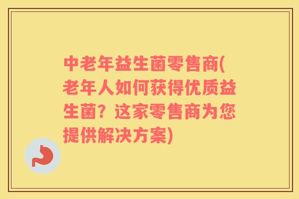 中老年益生菌零售商(老年人如何获得优质益生菌？这家零售商为您提供解决方案)