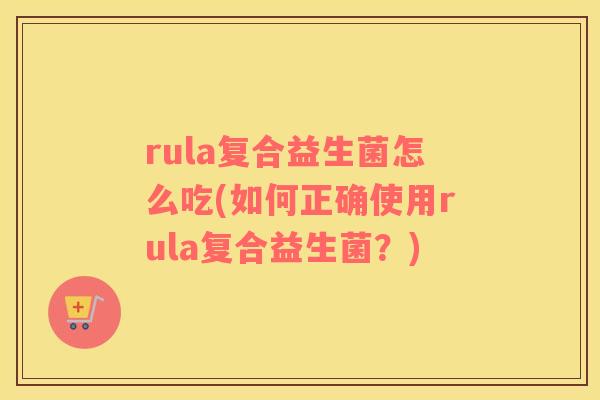 rula复合益生菌怎么吃(如何正确使用rula复合益生菌？)
