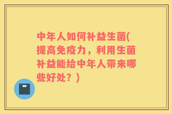 中年人如何补益生菌(提高力，利用生菌补益能给中年人带来哪些好处？)