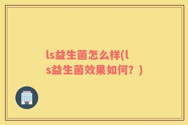 ls益生菌怎么样(ls益生菌效果如何？)