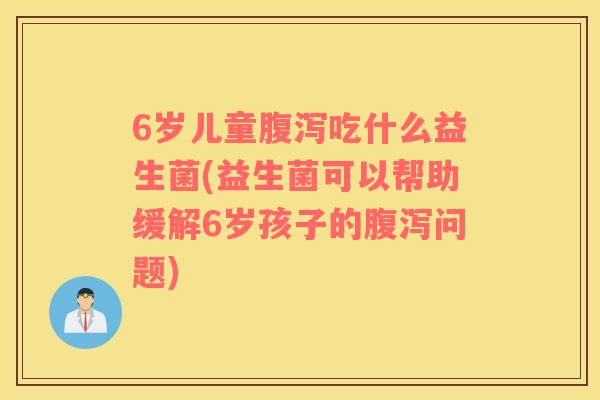 6岁儿童腹泻吃什么益生菌(益生菌可以帮助缓解6岁孩子的腹泻问题)