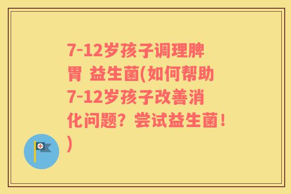 7-12岁孩子调理脾胃 益生菌(如何帮助7-12岁孩子改善消化问题？尝试益生菌！)