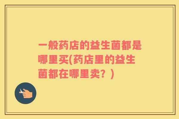 一般药店的益生菌都是哪里买(药店里的益生菌都在哪里卖？)
