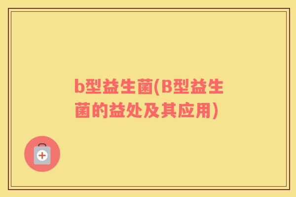 b型益生菌(B型益生菌的益处及其应用)