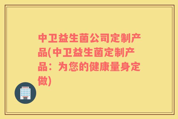 中卫益生菌公司定制产品(中卫益生菌定制产品:为您的健康量身定做) 中卫益生菌公司定制产品(中卫益生菌定制产品:为您的健康量身定做)