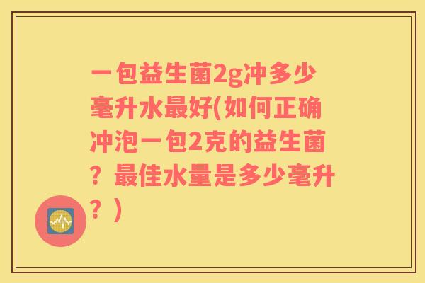 一包益生菌2g冲多少毫升水最好(如何正确冲泡一包2克的益生菌？最佳水量是多少毫升？)