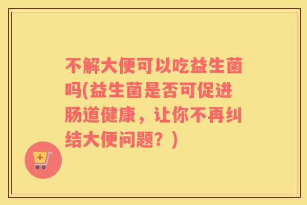 不解大便可以吃益生菌吗(益生菌是否可促进肠道健康，让你不再纠结大便问题？)