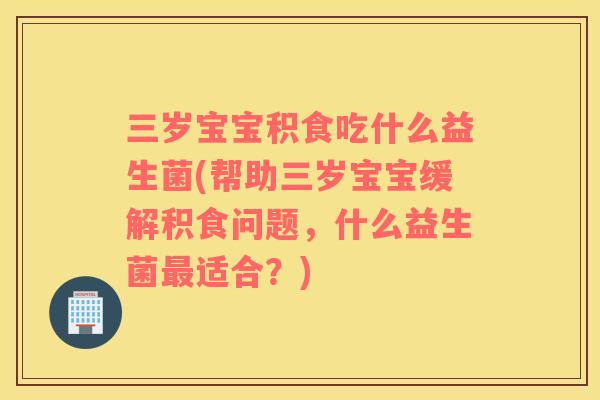 三岁宝宝积食吃什么益生菌(帮助三岁宝宝缓解积食问题，什么益生菌最适合？)