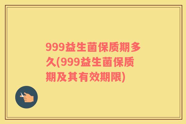 999益生菌保质期多久(999益生菌保质期及其有效期限)
