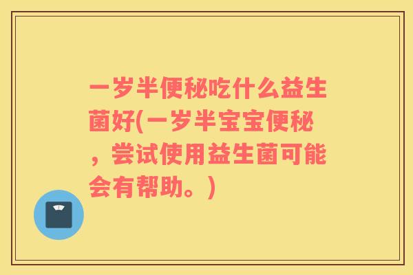 一岁半便秘吃什么益生菌好(一岁半宝宝便秘，尝试使用益生菌可能会有帮助。)